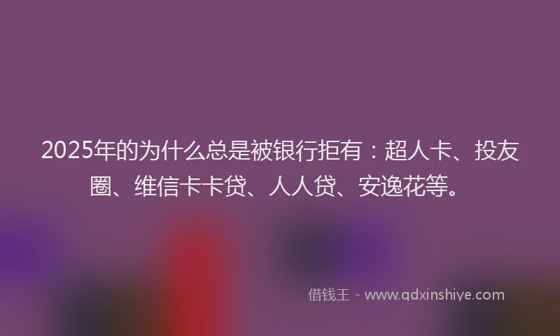2025年的为什么总是被银行拒有：超人卡、投友圈、维信卡卡贷、人人贷、安逸花等。