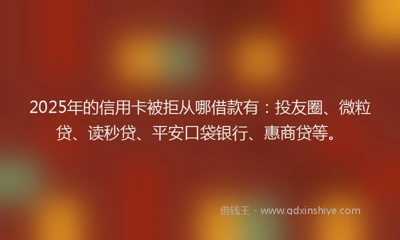 2025年的信用卡被拒从哪借款有：投友圈、微粒贷、读秒贷、平安口袋银行、惠商贷等。