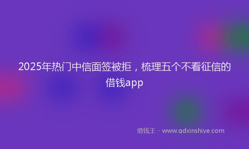 2025年热门中信面签被拒，梳理五个不看征信的借钱app