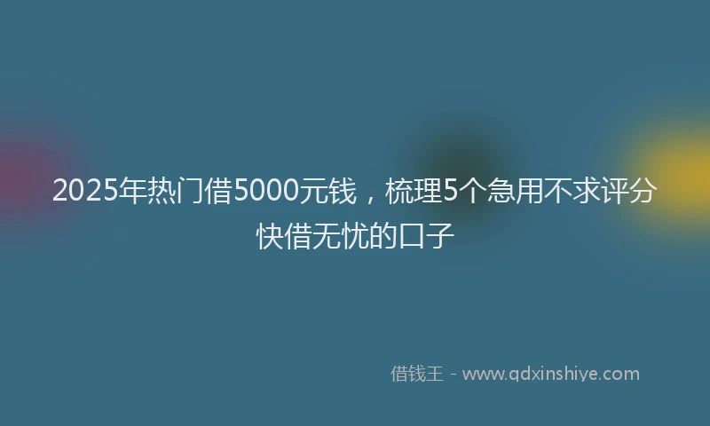 2025年热门借5000元钱，梳理5个急用不求评分快借无忧的口子