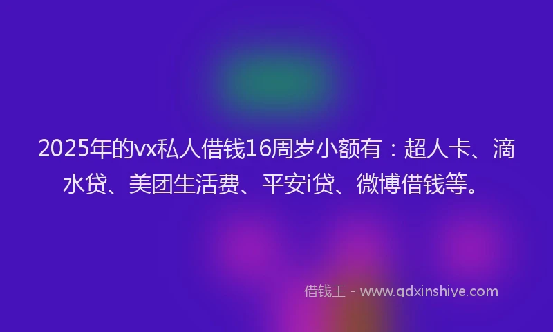 2025年的vx私人借钱16周岁小额有：超人卡、滴水贷、美团生活费、平安i贷、微博借钱等。