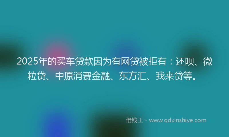 2025年的买车贷款因为有网贷被拒有：还呗、微粒贷、中原消费金融、东方汇、我来贷等。