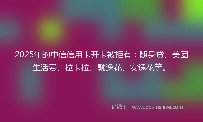 2025年的中信信用卡开卡被拒有：随身贷、美团生活费、拉卡拉、融逸花、安逸花等。