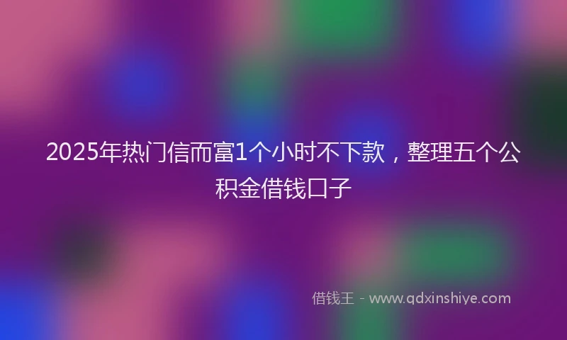 2025年热门信而富1个小时不下款，整理五个公积金借钱口子