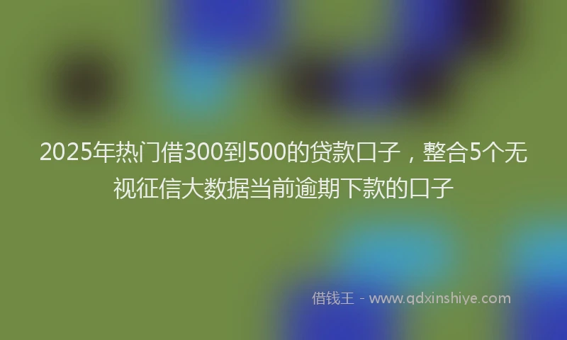2025年热门借300到500的贷款口子，整合5个无视征信大数据当前逾期下款的口子