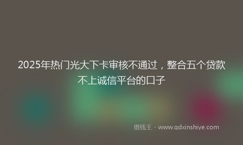 2025年热门光大下卡审核不通过，整合五个贷款不上诚信平台的口子