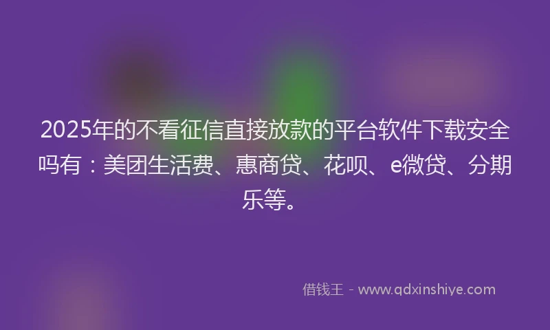 2025年的不看征信直接放款的平台软件下载安全吗有：美团生活费、惠商贷、花呗、e微贷、分期乐等。