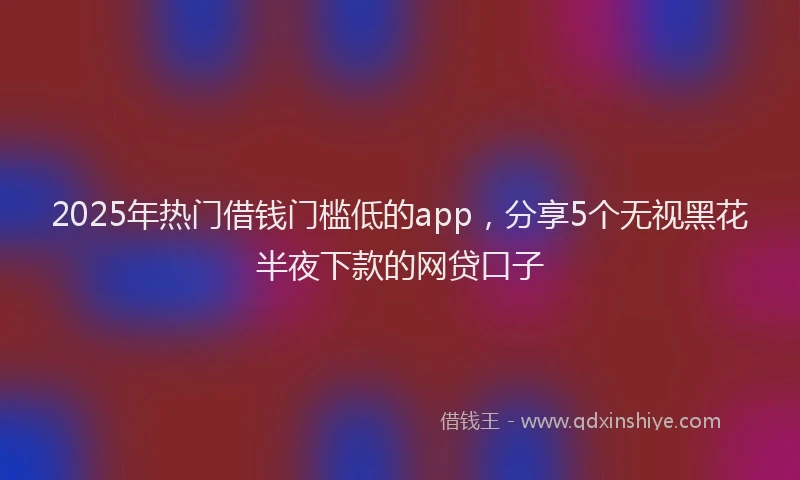2025年热门借钱门槛低的app，分享5个无视黑花半夜下款的网贷口子