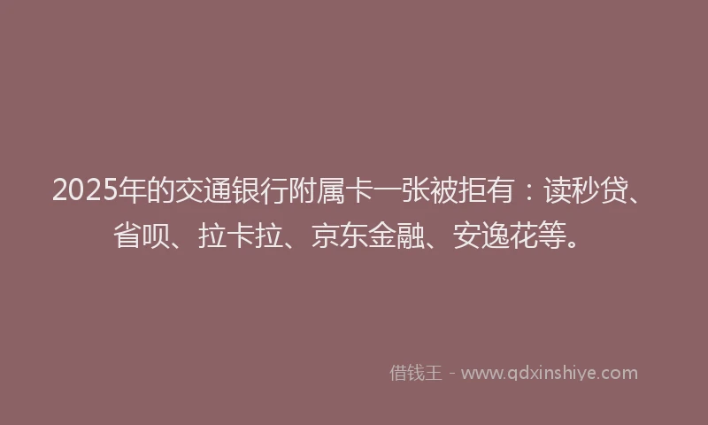 2025年的交通银行附属卡一张被拒有：读秒贷、省呗、拉卡拉、京东金融、安逸花等。