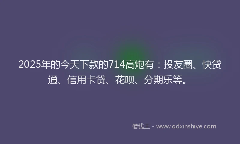 2025年的今天下款的714高炮有：投友圈、快贷通、信用卡贷、花呗、分期乐等。