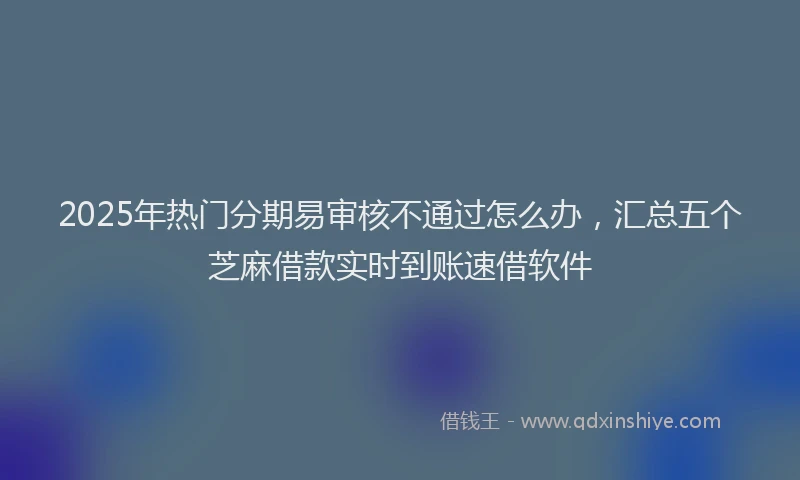 2025年热门分期易审核不通过怎么办，汇总五个芝麻借款实时到账速借软件