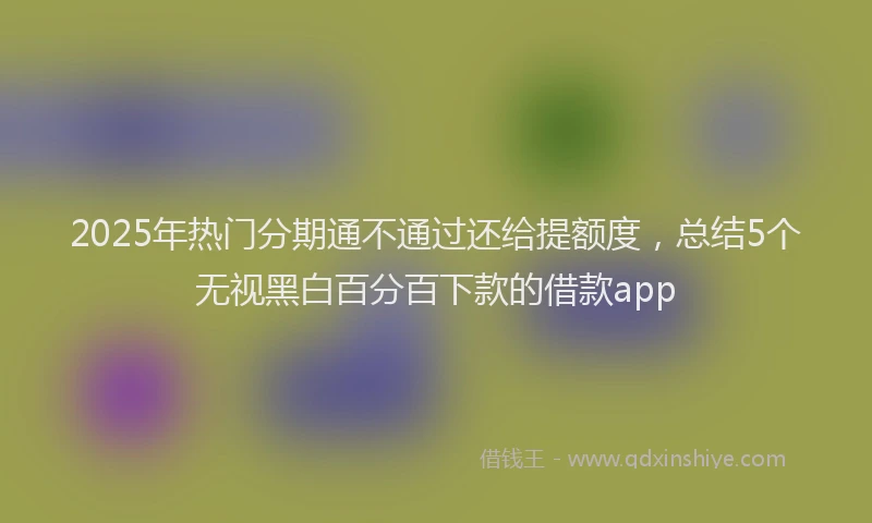 2025年热门分期通不通过还给提额度，总结5个无视黑白百分百下款的借款app