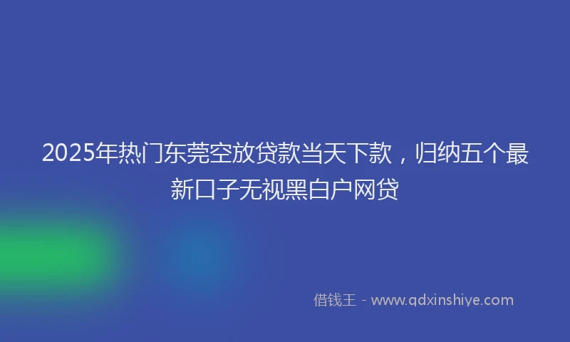2025年热门东莞空放贷款当天下款，归纳五个最新口子无视黑白户网贷
