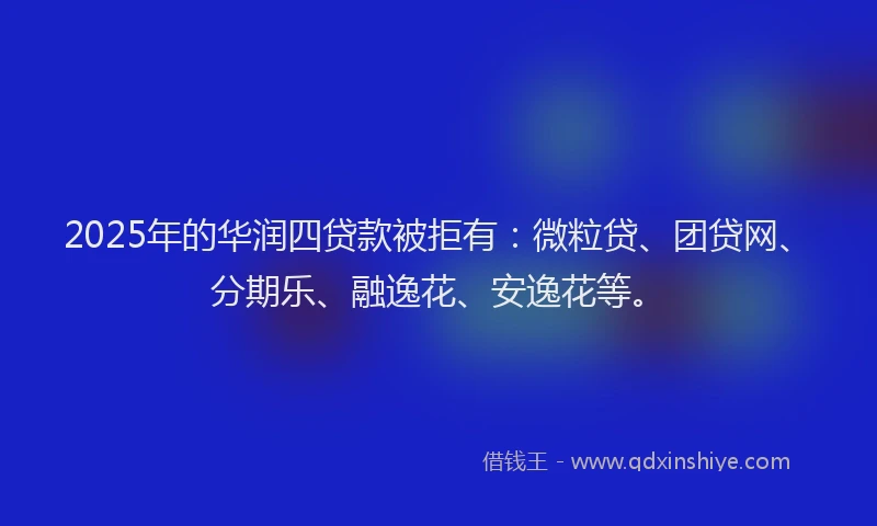 2025年的华润四贷款被拒有：微粒贷、团贷网、分期乐、融逸花、安逸花等。