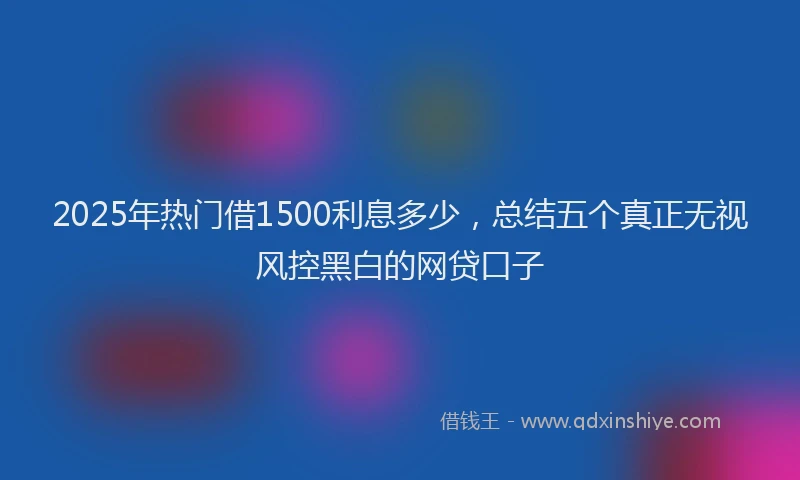 2025年热门借1500利息多少，总结五个真正无视风控黑白的网贷口子