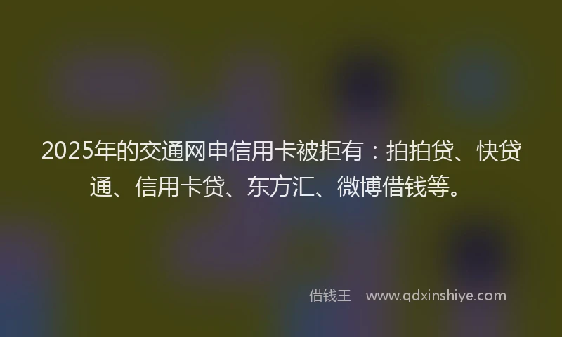 2025年的交通网申信用卡被拒有：拍拍贷、快贷通、信用卡贷、东方汇、微博借钱等。