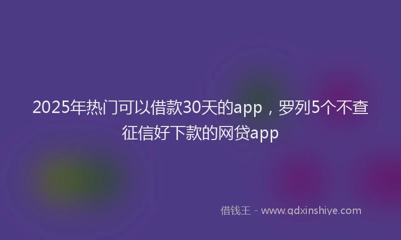 2025年热门可以借款30天的app，罗列5个不查征信好下款的网贷app