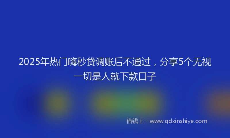 2025年热门嗨秒贷调账后不通过，分享5个无视一切是人就下款口子