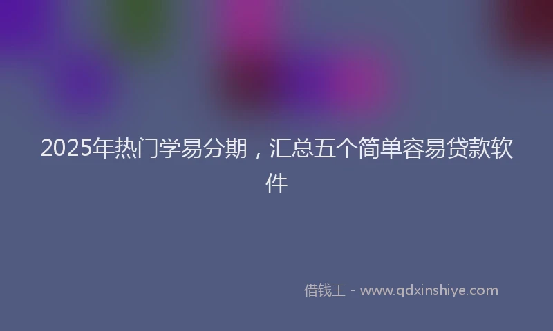 2025年热门学易分期，汇总五个简单容易贷款软件