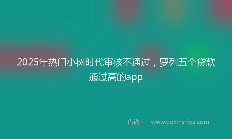 2025年热门小树时代审核不通过，罗列五个贷款通过高的app