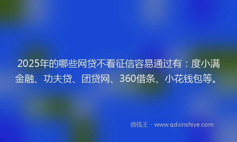 2025年的哪些网贷不看征信容易通过有：度小满金融、功夫贷、团贷网、360借条、小花钱包等。