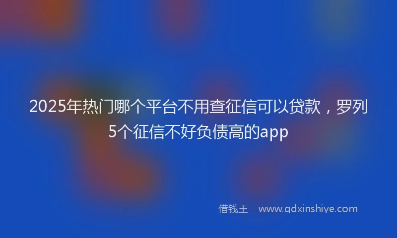 2025年热门哪个平台不用查征信可以贷款，罗列5个征信不好负债高的app