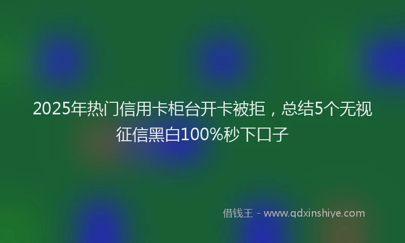 2025年热门信用卡柜台开卡被拒，总结5个无视征信黑白100%秒下口子
