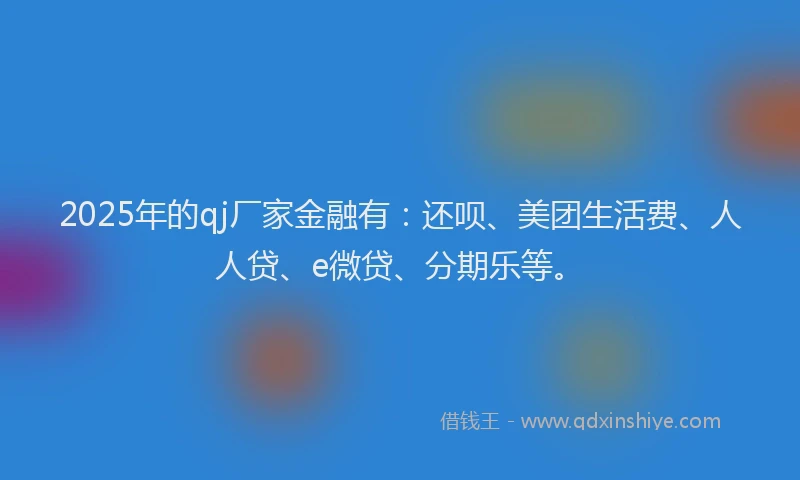 2025年的qj厂家金融有：还呗、美团生活费、人人贷、e微贷、分期乐等。