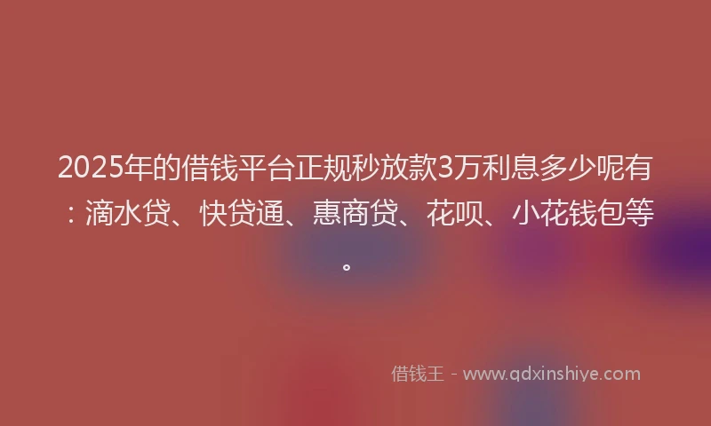 2025年的借钱平台正规秒放款3万利息多少呢有：滴水贷、快贷通、惠商贷、花呗、小花钱包等。