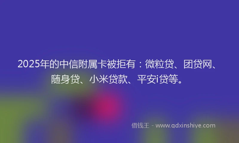 2025年的中信附属卡被拒有：微粒贷、团贷网、随身贷、小米贷款、平安i贷等。