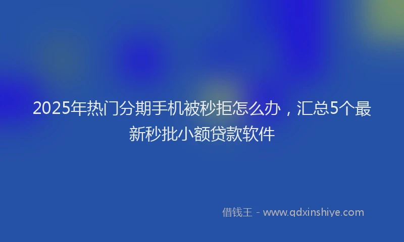2025年热门分期手机被秒拒怎么办，汇总5个最新秒批小额贷款软件