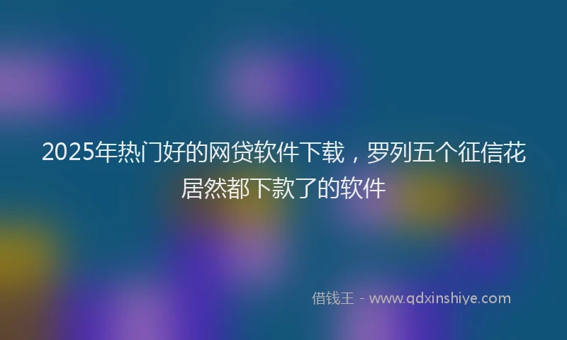 2025年热门好的网贷软件下载，罗列五个征信花居然都下款了的软件
