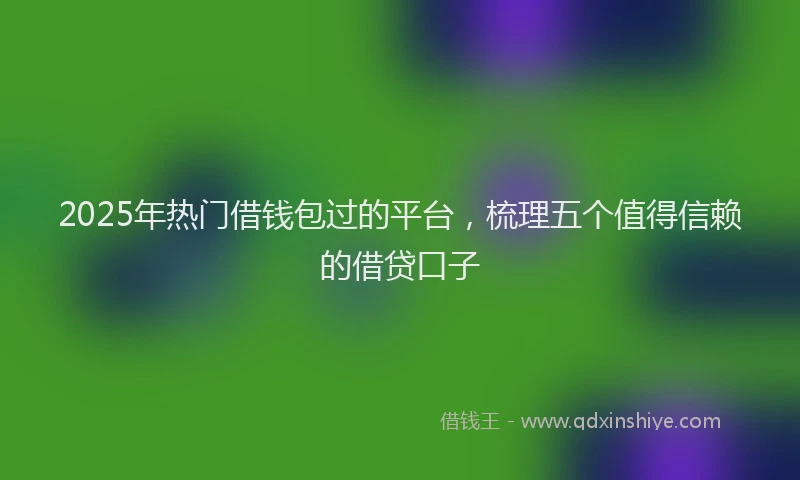 2025年热门借钱包过的平台，梳理五个值得信赖的借贷口子