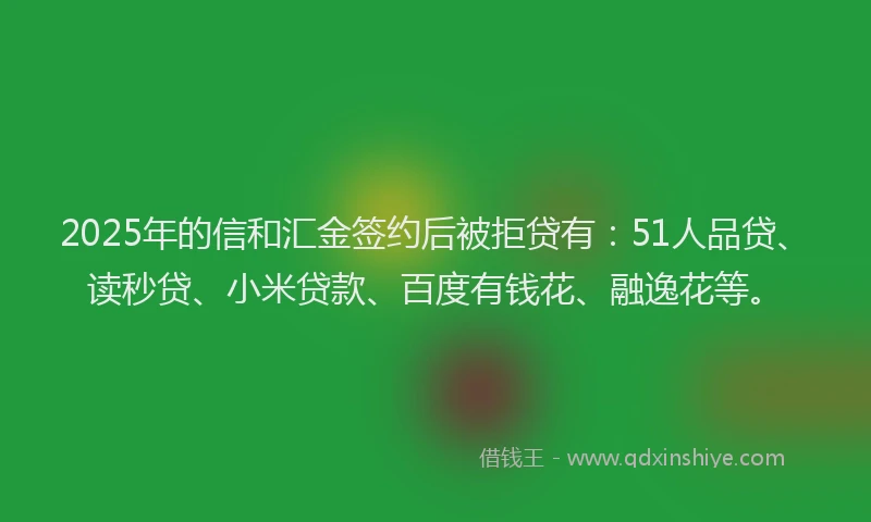 2025年的信和汇金签约后被拒贷有：51人品贷、读秒贷、小米贷款、百度有钱花、融逸花等。
