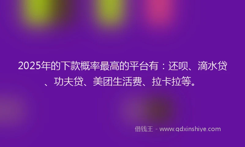 2025年的下款概率最高的平台有：还呗、滴水贷、功夫贷、美团生活费、拉卡拉等。