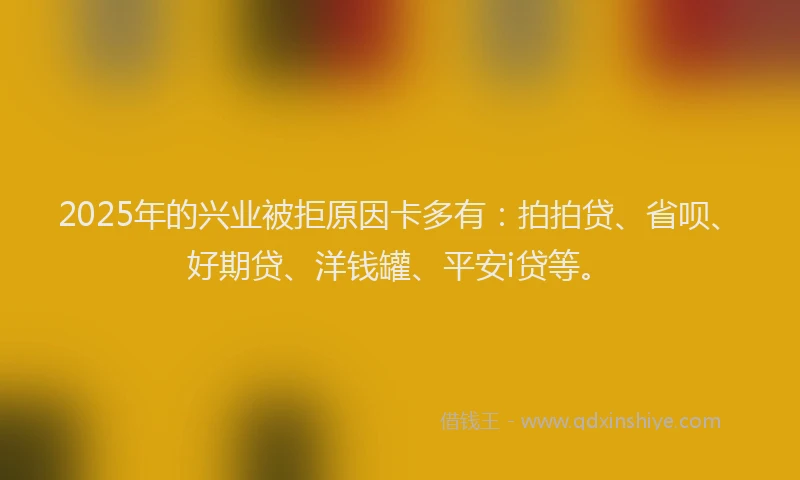 2025年的兴业被拒原因卡多有：拍拍贷、省呗、好期贷、洋钱罐、平安i贷等。