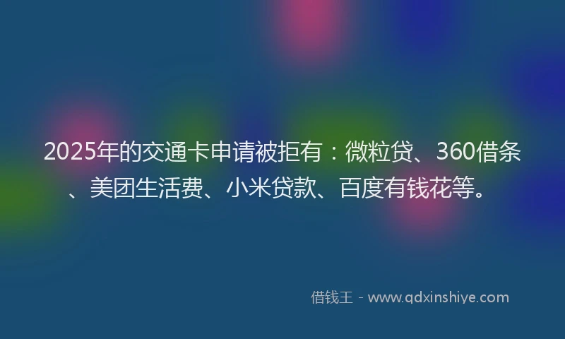 2025年的交通卡申请被拒有：微粒贷、360借条、美团生活费、小米贷款、百度有钱花等。