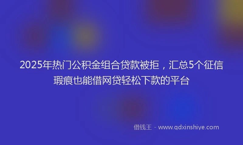 2025年热门公积金组合贷款被拒，汇总5个征信瑕疵也能借网贷轻松下款的平台