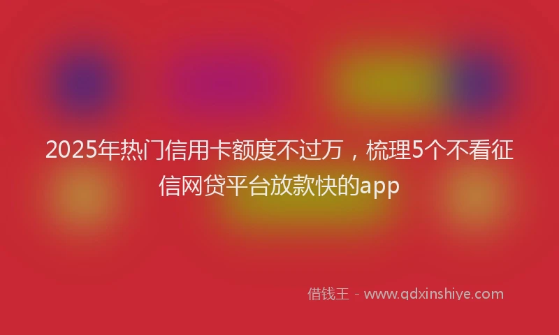 2025年热门信用卡额度不过万，梳理5个不看征信网贷平台放款快的app