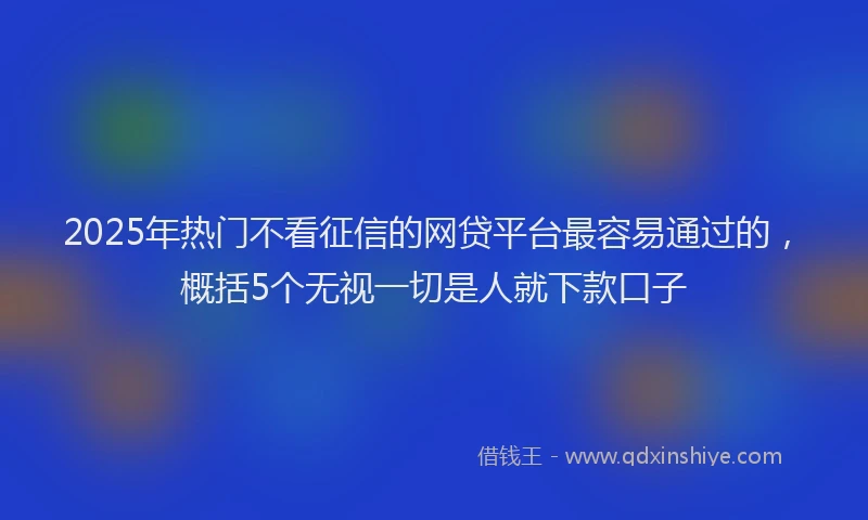 2025年热门不看征信的网贷平台最容易通过的，概括5个无视一切是人就下款口子
