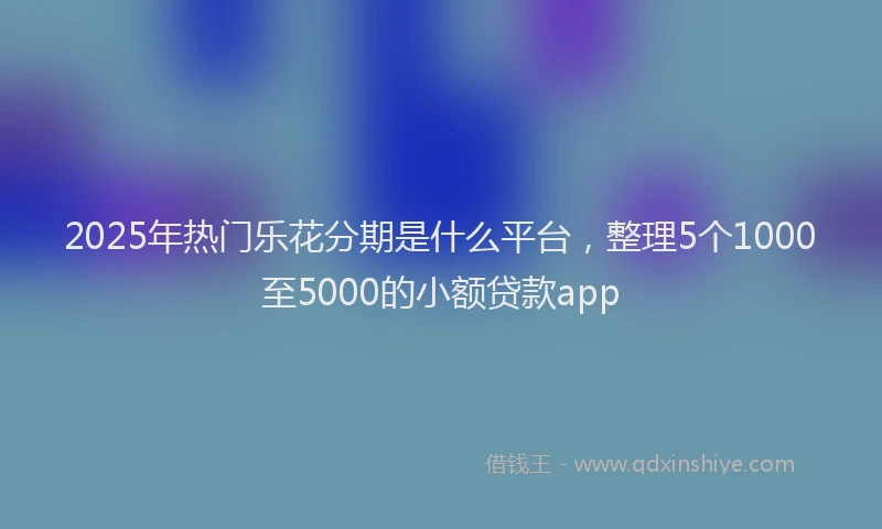 2025年热门乐花分期是什么平台，整理5个1000至5000的小额贷款app