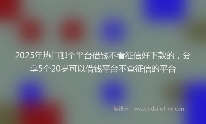 2025年热门哪个平台借钱不看征信好下款的，分享5个20岁可以借钱平台不查征信的平台