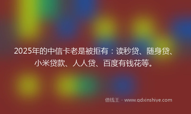 2025年的中信卡老是被拒有：读秒贷、随身贷、小米贷款、人人贷、百度有钱花等。