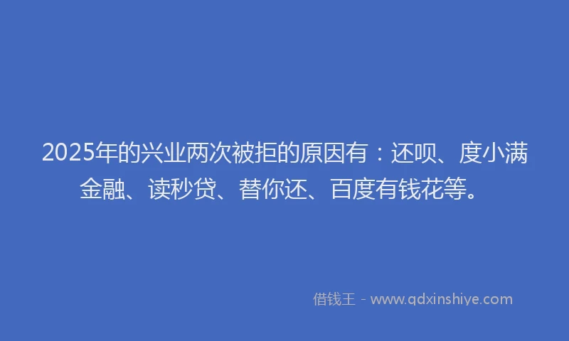 2025年的兴业两次被拒的原因有：还呗、度小满金融、读秒贷、替你还、百度有钱花等。