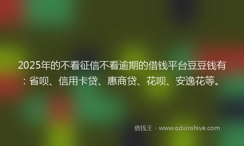 2025年的不看征信不看逾期的借钱平台豆豆钱有：省呗、信用卡贷、惠商贷、花呗、安逸花等。