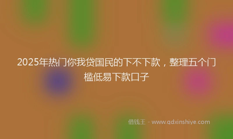 2025年热门你我贷国民的下不下款，整理五个门槛低易下款口子