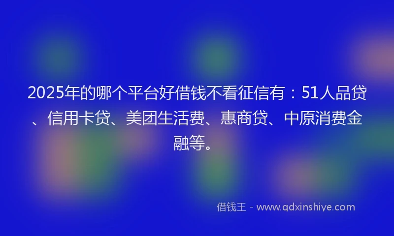 2025年的哪个平台好借钱不看征信有：51人品贷、信用卡贷、美团生活费、惠商贷、中原消费金融等。
