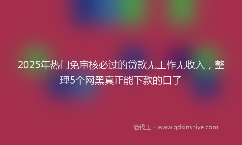 2025年热门免审核必过的贷款无工作无收入，整理5个网黑真正能下款的口子