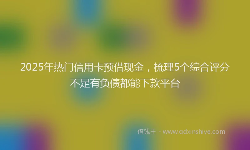 2025年热门信用卡预借现金，梳理5个综合评分不足有负债都能下款平台