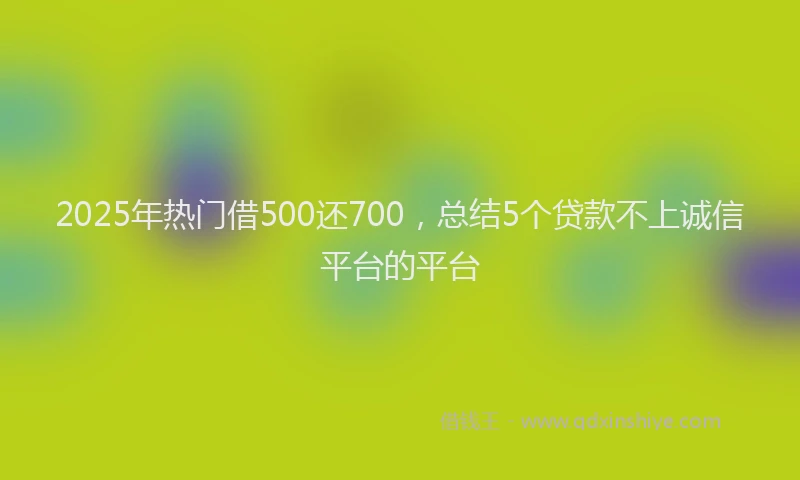 2025年热门借500还700，总结5个贷款不上诚信平台的平台